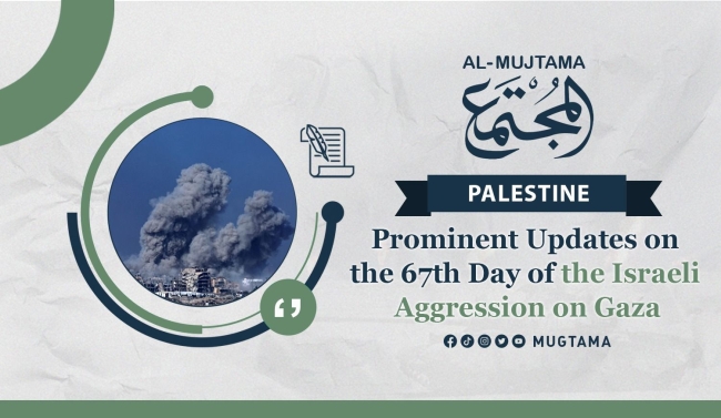 Prominent Updates on the 67th Day of the Israeli Aggression on Gaza